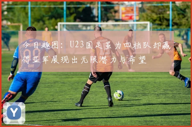 今日趣图：U23国足虽为四档队却赢得亚军展现出无限潜力与希望