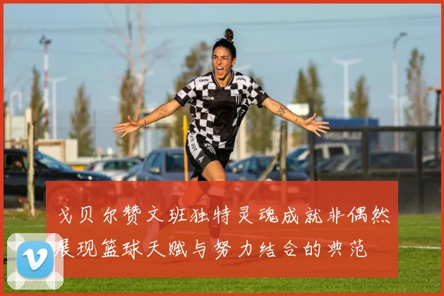 戈贝尔赞文班独特灵魂成就非偶然展现篮球天赋与努力结合的典范