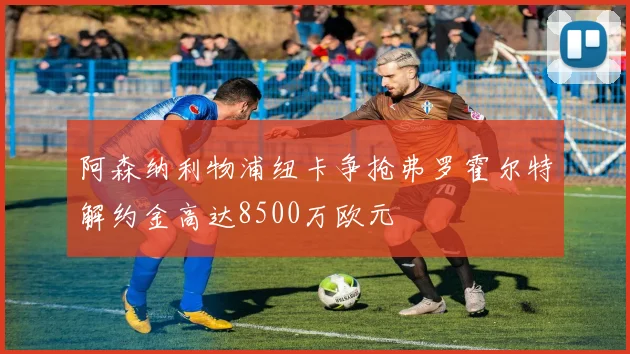 阿森纳利物浦纽卡争抢弗罗霍尔特解约金高达8500万欧元