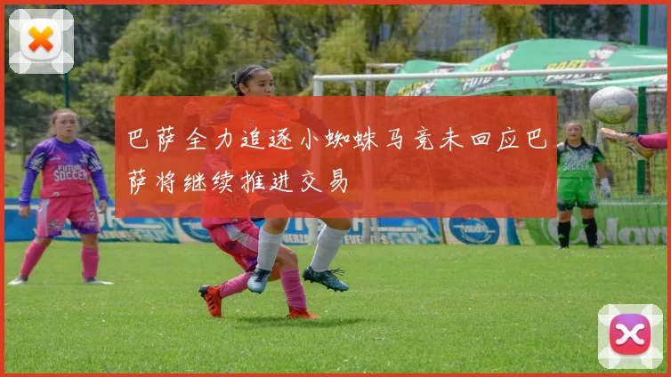 巴萨全力追逐小蜘蛛马竞未回应巴萨将继续推进交易