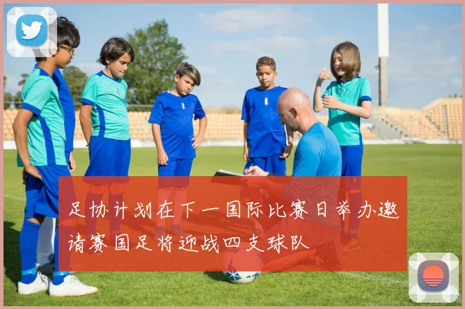 足协计划在下一国际比赛日举办邀请赛国足将迎战四支球队