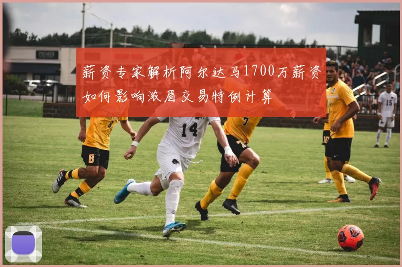 薪资专家解析阿尔达马1700万薪资如何影响浓眉交易特例计算