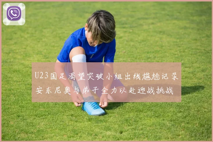U23国足渴望突破小组出线尴尬记录安东尼奥与弟子全力以赴迎战挑战