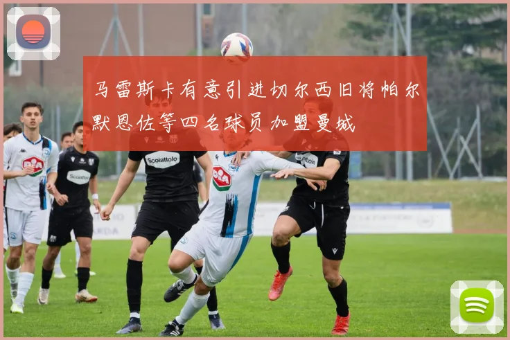 马雷斯卡有意引进切尔西旧将帕尔默恩佐等四名球员加盟曼城