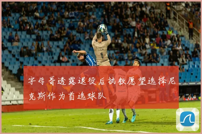 字母哥透露退役后执教愿望选择尼克斯作为首选球队