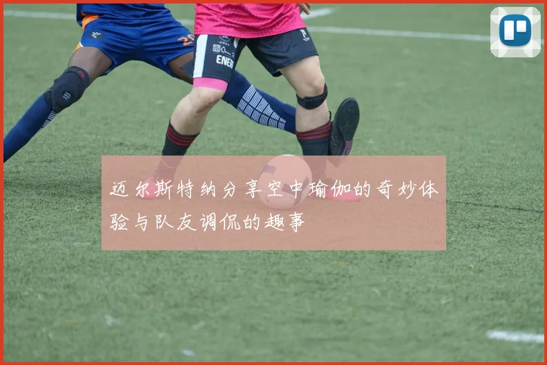 迈尔斯特纳分享空中瑜伽的奇妙体验与队友调侃的趣事