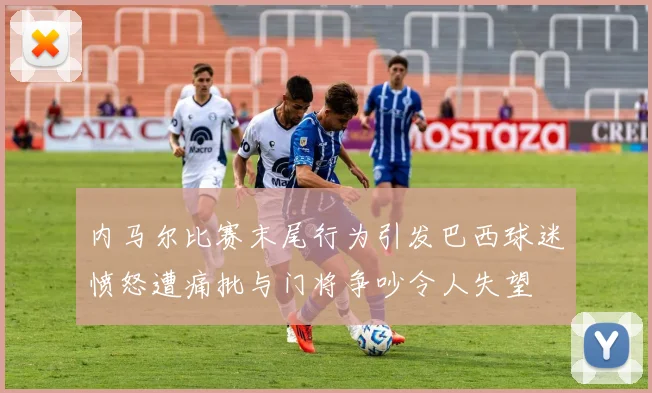 内马尔比赛末尾行为引发巴西球迷愤怒遭痛批与门将争吵令人失望