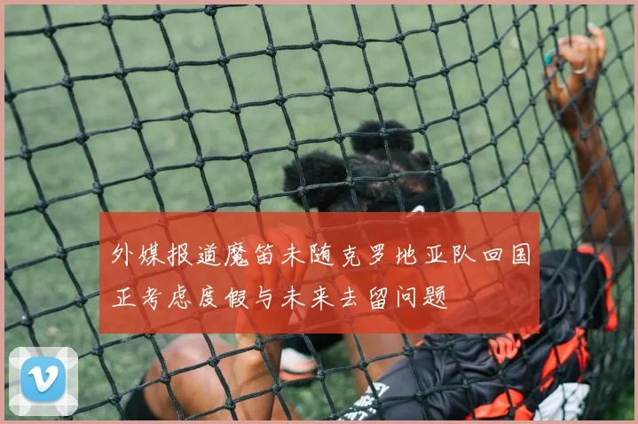 外媒报道魔笛未随克罗地亚队回国正考虑度假与未来去留问题
