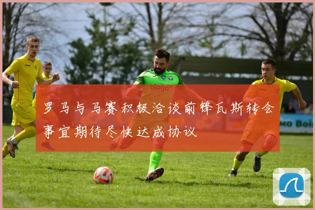 罗马与马赛积极洽谈前锋瓦斯转会事宜期待尽快达成协议