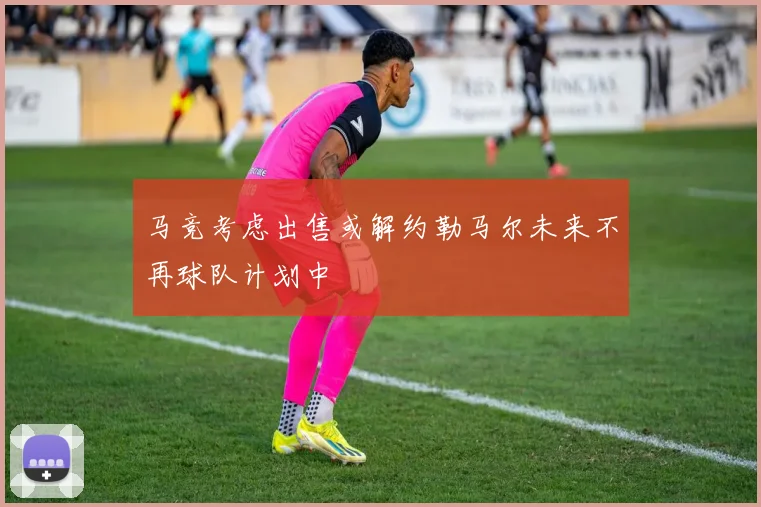 马竞考虑出售或解约勒马尔未来不再球队计划中