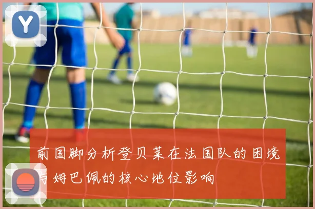 前国脚分析登贝莱在法国队的困境与姆巴佩的核心地位影响