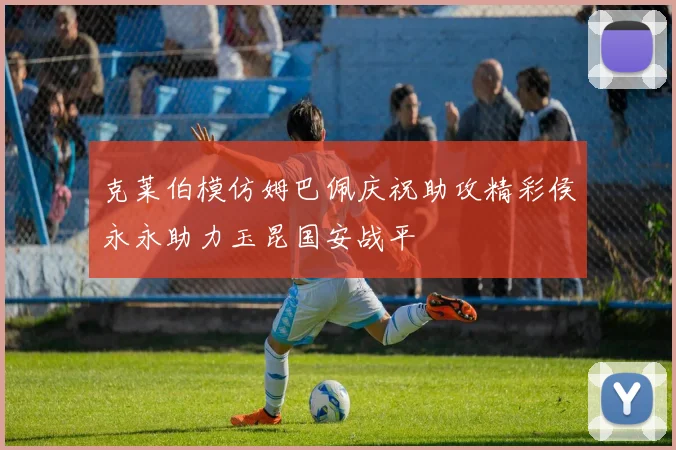 克莱伯模仿姆巴佩庆祝助攻精彩侯永永助力玉昆国安战平