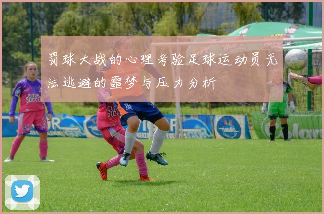 罚球大战的心理考验足球运动员无法逃避的噩梦与压力分析