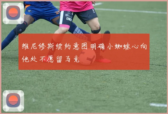 维尼修斯续约意图明确小蜘蛛心向他处不愿留马竞