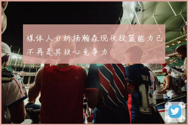媒体人分析杨瀚森现状投篮能力已不再是其核心竞争力