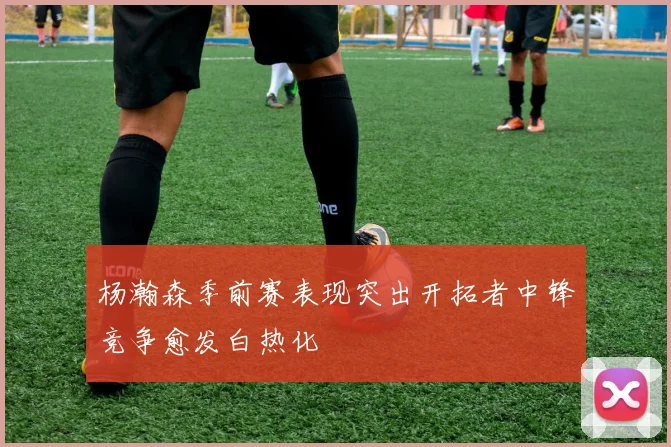 杨瀚森季前赛表现突出开拓者中锋竞争愈发白热化