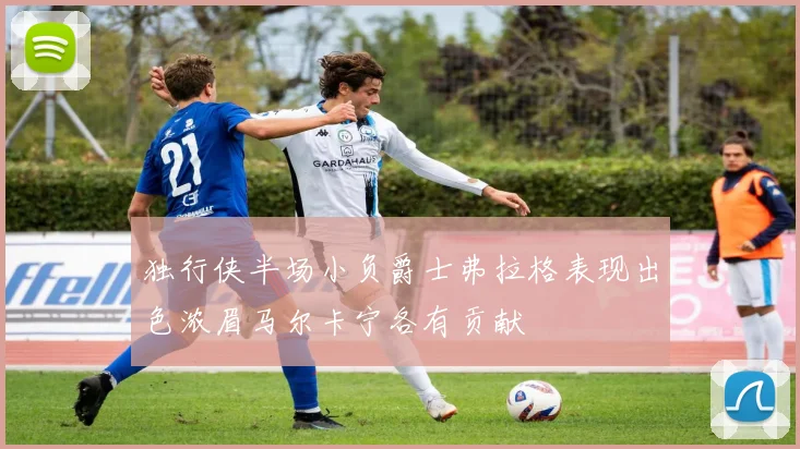 独行侠半场小负爵士弗拉格表现出色浓眉马尔卡宁各有贡献