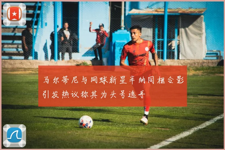 马尔蒂尼与网球新星辛纳同框合影引发热议称其为头号选手