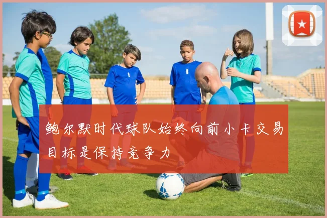 鲍尔默时代球队始终向前小卡交易目标是保持竞争力