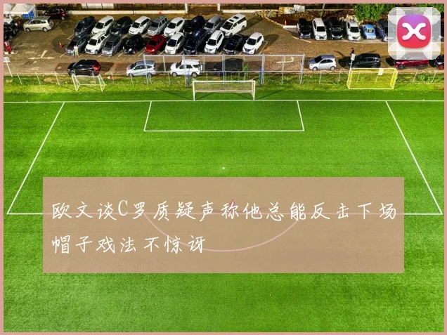 欧文谈C罗质疑声称他总能反击下场帽子戏法不惊讶